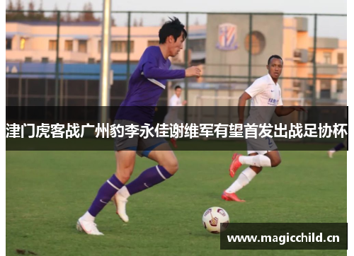 津门虎客战广州豹李永佳谢维军有望首发出战足协杯